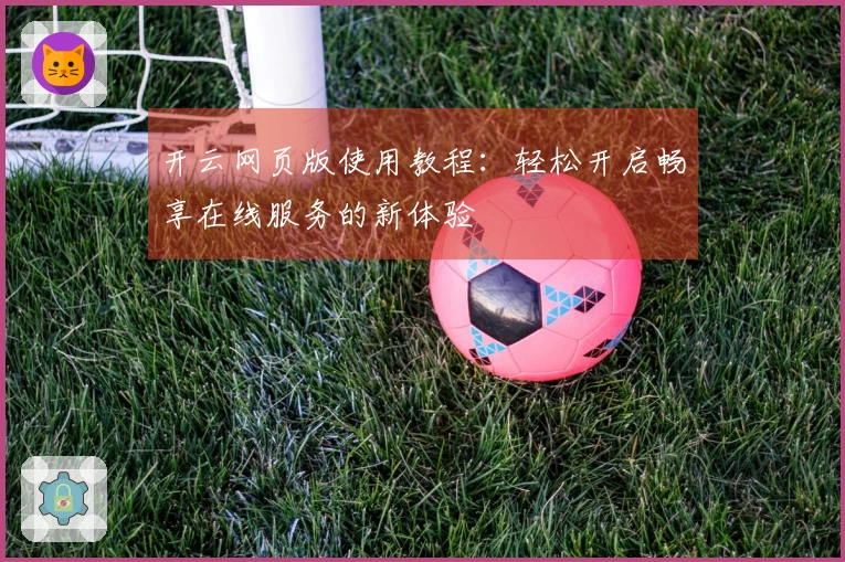 开云网页版使用教程：轻松开启畅享在线服务的新体验